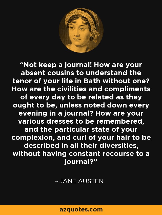 Not keep a journal! How are your absent cousins to understand the tenor of your life in Bath without one? How are the civilities and compliments of every day to be related as they ought to be, unless noted down every evening in a journal? How are your various dresses to be remembered, and the particular state of your complexion, and curl of your hair to be described in all their diversities, without having constant recourse to a journal? - Jane Austen