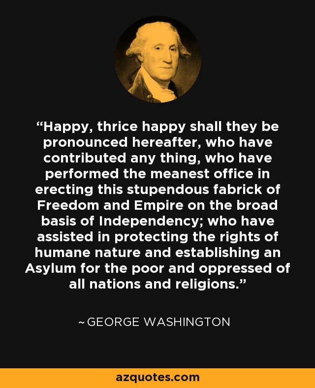 Happy, thrice happy shall they be pronounced hereafter, who have contributed any thing, who have performed the meanest office in erecting this stupendous fabrick of Freedom and Empire on the broad basis of Independency; who have assisted in protecting the rights of humane nature and establishing an Asylum for the poor and oppressed of all nations and religions. - George Washington