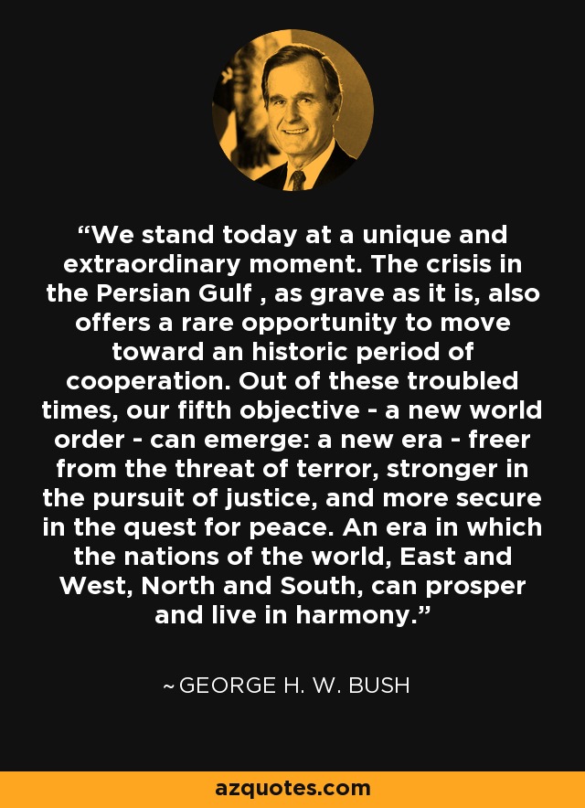 We stand today at a unique and extraordinary moment. The crisis in the Persian Gulf , as grave as it is, also offers a rare opportunity to move toward an historic period of cooperation. Out of these troubled times, our fifth objective - a new world order - can emerge: a new era - freer from the threat of terror, stronger in the pursuit of justice, and more secure in the quest for peace. An era in which the nations of the world, East and West, North and South, can prosper and live in harmony. - George H. W. Bush