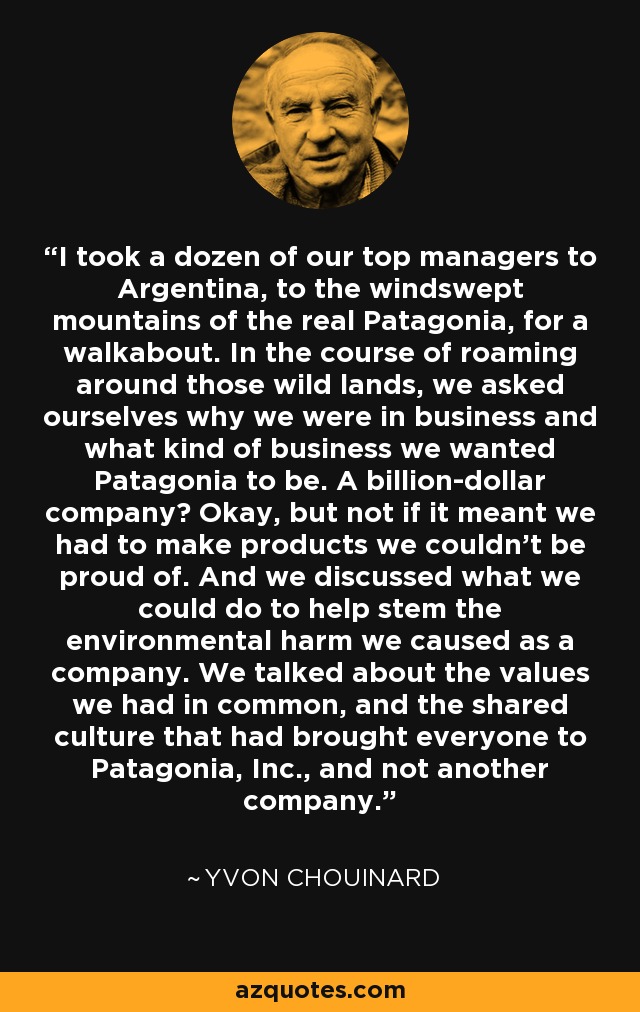 I took a dozen of our top managers to Argentina, to the windswept mountains of the real Patagonia, for a walkabout. In the course of roaming around those wild lands, we asked ourselves why we were in business and what kind of business we wanted Patagonia to be. A billion-dollar company? Okay, but not if it meant we had to make products we couldn't be proud of. And we discussed what we could do to help stem the environmental harm we caused as a company. We talked about the values we had in common, and the shared culture that had brought everyone to Patagonia, Inc., and not another company. - Yvon Chouinard