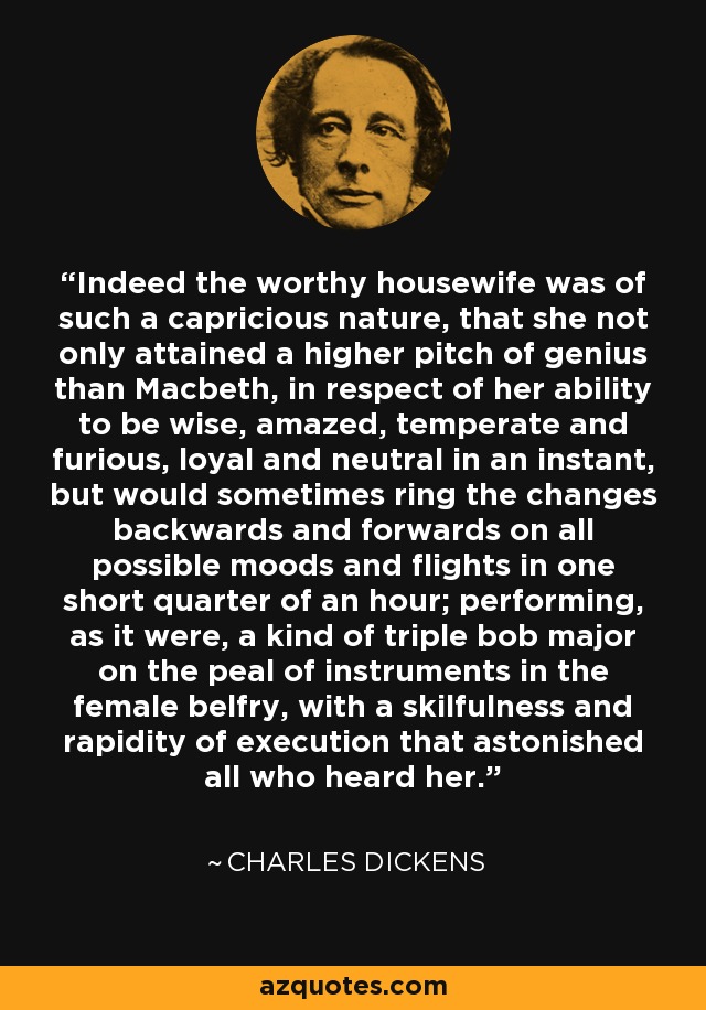 Indeed the worthy housewife was of such a capricious nature, that she not only attained a higher pitch of genius than Macbeth, in respect of her ability to be wise, amazed, temperate and furious, loyal and neutral in an instant, but would sometimes ring the changes backwards and forwards on all possible moods and flights in one short quarter of an hour; performing, as it were, a kind of triple bob major on the peal of instruments in the female belfry, with a skilfulness and rapidity of execution that astonished all who heard her. - Charles Dickens