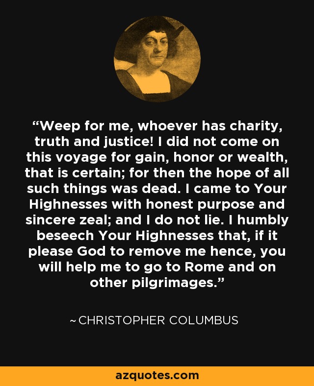 Weep for me, whoever has charity, truth and justice! I did not come on this voyage for gain, honor or wealth, that is certain; for then the hope of all such things was dead. I came to Your Highnesses with honest purpose and sincere zeal; and I do not lie. I humbly beseech Your Highnesses that, if it please God to remove me hence, you will help me to go to Rome and on other pilgrimages. - Christopher Columbus