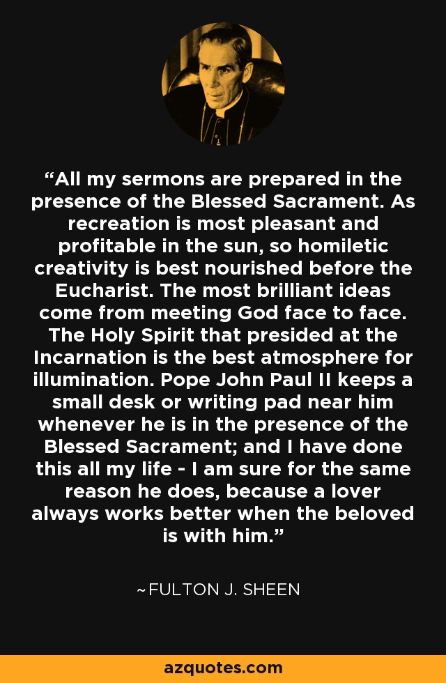 All my sermons are prepared in the presence of the Blessed Sacrament. As recreation is most pleasant and profitable in the sun, so homiletic creativity is best nourished before the Eucharist. The most brilliant ideas come from meeting God face to face. The Holy Spirit that presided at the Incarnation is the best atmosphere for illumination. Pope John Paul II keeps a small desk or writing pad near him whenever he is in the presence of the Blessed Sacrament; and I have done this all my life - I am sure for the same reason he does, because a lover always works better when the beloved is with him. - Fulton J. Sheen