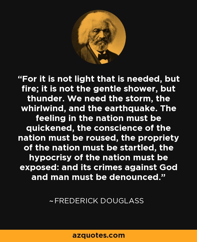For it is not light that is needed, but fire; it is not the gentle shower, but thunder. We need the storm, the whirlwind, and the earthquake. The feeling in the nation must be quickened, the conscience of the nation must be roused, the propriety of the nation must be startled, the hypocrisy of the nation must be exposed: and its crimes against God and man must be denounced. - Frederick Douglass