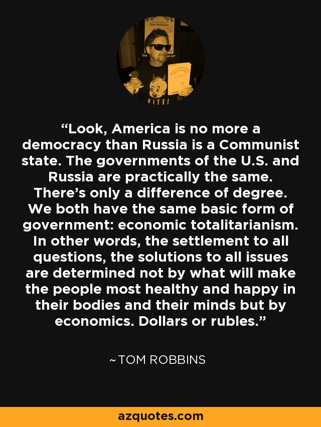 Look, America is no more a democracy than Russia is a Communist state. The governments of the U.S. and Russia are practically the same. There's only a difference of degree. We both have the same basic form of government: economic totalitarianism. In other words, the settlement to all questions, the solutions to all issues are determined not by what will make the people most healthy and happy in their bodies and their minds but by economics. Dollars or rubles. - Tom Robbins