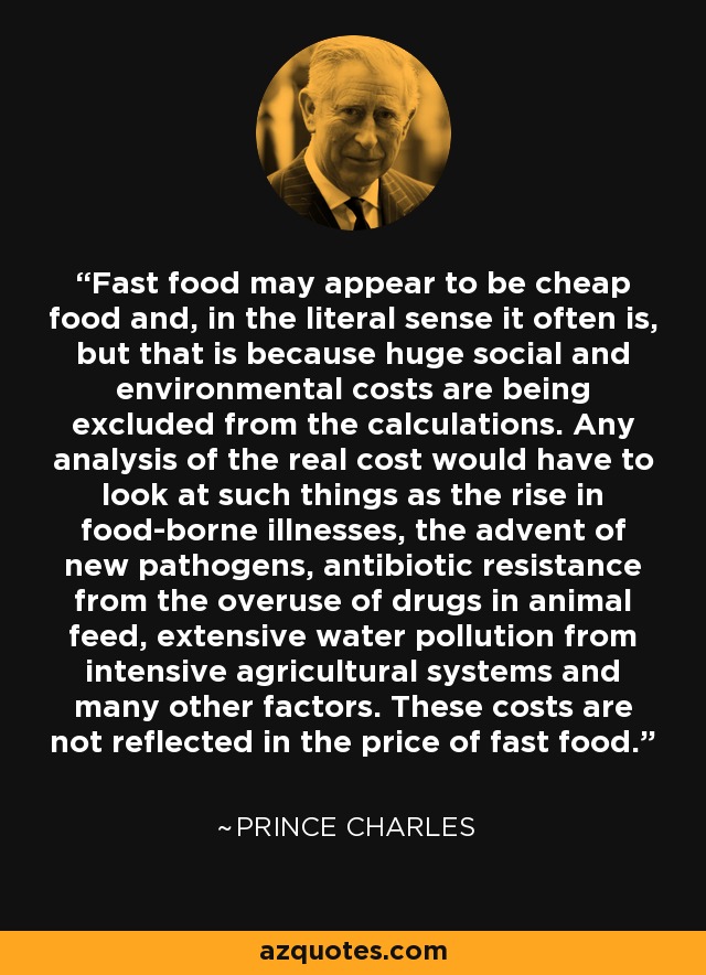 Fast food may appear to be cheap food and, in the literal sense it often is, but that is because huge social and environmental costs are being excluded from the calculations. Any analysis of the real cost would have to look at such things as the rise in food-borne illnesses, the advent of new pathogens, antibiotic resistance from the overuse of drugs in animal feed, extensive water pollution from intensive agricultural systems and many other factors. These costs are not reflected in the price of fast food. - Prince Charles