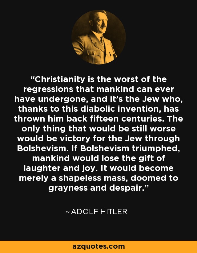 Christianity is the worst of the regressions that mankind can ever have undergone, and it's the Jew who, thanks to this diabolic invention, has thrown him back fifteen centuries. The only thing that would be still worse would be victory for the Jew through Bolshevism. If Bolshevism triumphed, mankind would lose the gift of laughter and joy. It would become merely a shapeless mass, doomed to grayness and despair. - Adolf Hitler