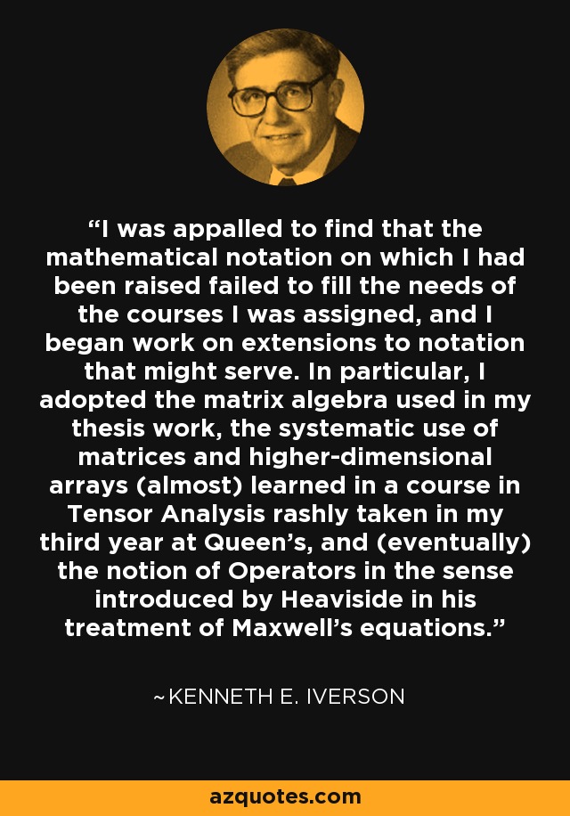 I was appalled to find that the mathematical notation on which I had been raised failed to fill the needs of the courses I was assigned, and I began work on extensions to notation that might serve. In particular, I adopted the matrix algebra used in my thesis work, the systematic use of matrices and higher-dimensional arrays (almost) learned in a course in Tensor Analysis rashly taken in my third year at Queen's, and (eventually) the notion of Operators in the sense introduced by Heaviside in his treatment of Maxwell's equations. - Kenneth E. Iverson