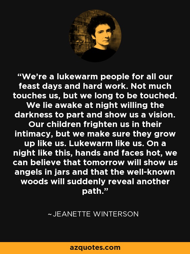 We're a lukewarm people for all our feast days and hard work. Not much touches us, but we long to be touched. We lie awake at night willing the darkness to part and show us a vision. Our children frighten us in their intimacy, but we make sure they grow up like us. Lukewarm like us. On a night like this, hands and faces hot, we can believe that tomorrow will show us angels in jars and that the well-known woods will suddenly reveal another path. - Jeanette Winterson