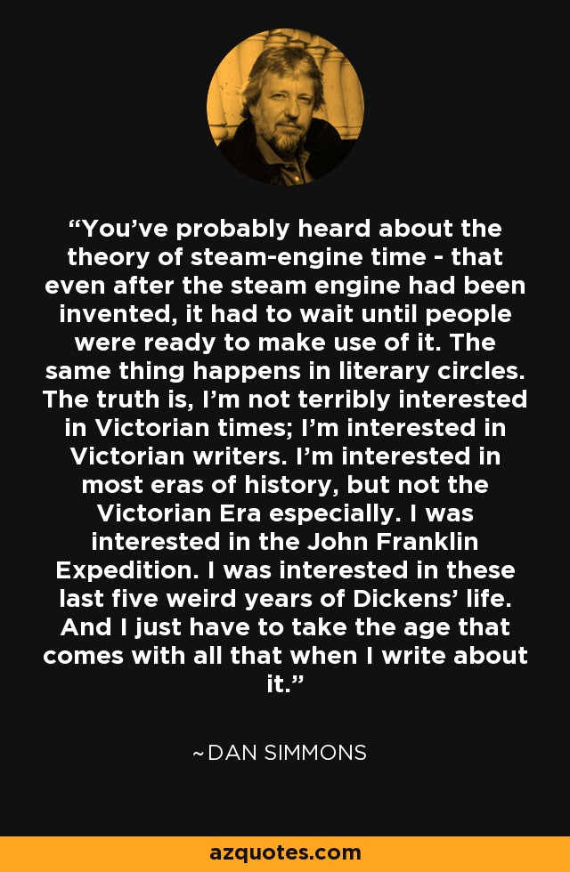 You've probably heard about the theory of steam-engine time - that even after the steam engine had been invented, it had to wait until people were ready to make use of it. The same thing happens in literary circles. The truth is, I'm not terribly interested in Victorian times; I'm interested in Victorian writers. I'm interested in most eras of history, but not the Victorian Era especially. I was interested in the John Franklin Expedition. I was interested in these last five weird years of Dickens' life. And I just have to take the age that comes with all that when I write about it. - Dan Simmons