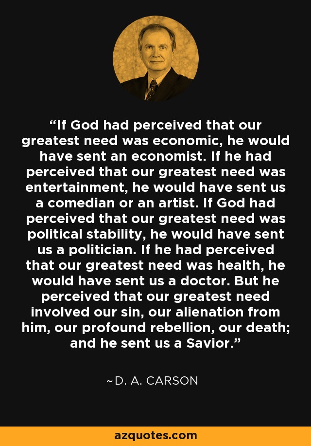 If God had perceived that our greatest need was economic, he would have sent an economist. If he had perceived that our greatest need was entertainment, he would have sent us a comedian or an artist. If God had perceived that our greatest need was political stability, he would have sent us a politician. If he had perceived that our greatest need was health, he would have sent us a doctor. But he perceived that our greatest need involved our sin, our alienation from him, our profound rebellion, our death; and he sent us a Savior. - D. A. Carson