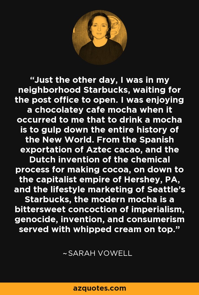 Just the other day, I was in my neighborhood Starbucks, waiting for the post office to open. I was enjoying a chocolatey cafe mocha when it occurred to me that to drink a mocha is to gulp down the entire history of the New World. From the Spanish exportation of Aztec cacao, and the Dutch invention of the chemical process for making cocoa, on down to the capitalist empire of Hershey, PA, and the lifestyle marketing of Seattle's Starbucks, the modern mocha is a bittersweet concoction of imperialism, genocide, invention, and consumerism served with whipped cream on top. - Sarah Vowell