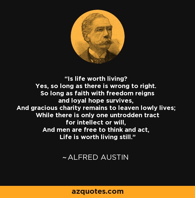 Is life worth living? Yes, so long as there is wrong to right. So long as faith with freedom reigns and loyal hope survives, And gracious charity remains to leaven lowly lives; While there is only one untrodden tract for intellect or will, And men are free to think and act, Life is worth living still. - Alfred Austin