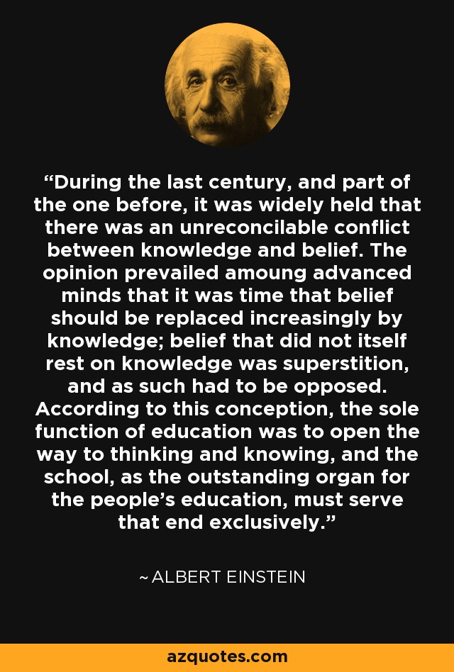 During the last century, and part of the one before, it was widely held that there was an unreconcilable conflict between knowledge and belief. The opinion prevailed amoung advanced minds that it was time that belief should be replaced increasingly by knowledge; belief that did not itself rest on knowledge was superstition, and as such had to be opposed. According to this conception, the sole function of education was to open the way to thinking and knowing, and the school, as the outstanding organ for the people's education, must serve that end exclusively. - Albert Einstein