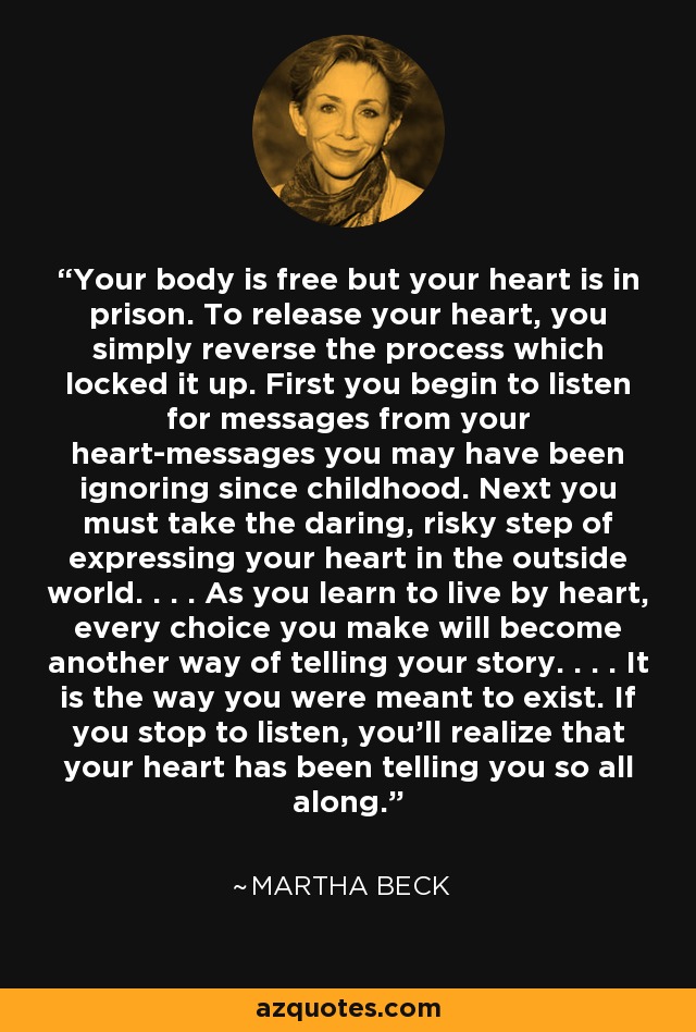 Your body is free but your heart is in prison. To release your heart, you simply reverse the process which locked it up. First you begin to listen for messages from your heart-messages you may have been ignoring since childhood. Next you must take the daring, risky step of expressing your heart in the outside world. . . . As you learn to live by heart, every choice you make will become another way of telling your story. . . . It is the way you were meant to exist. If you stop to listen, you'll realize that your heart has been telling you so all along. - Martha Beck