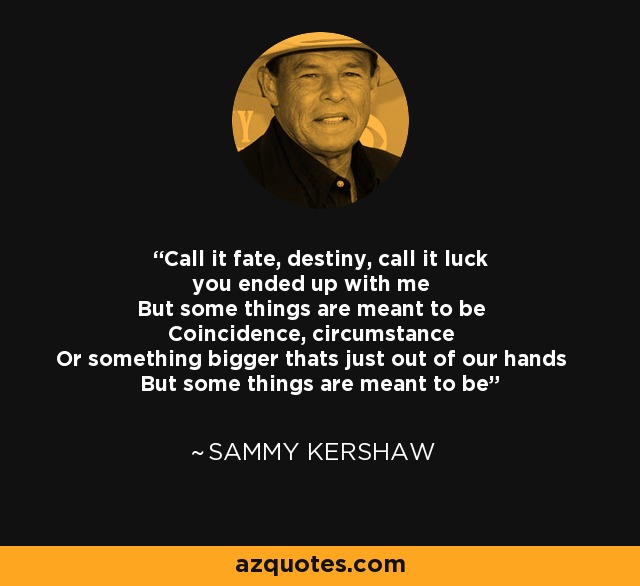 Call it fate, destiny, call it luck you ended up with me But some things are meant to be Coincidence, circumstance Or something bigger thats just out of our hands But some things are meant to be - Sammy Kershaw