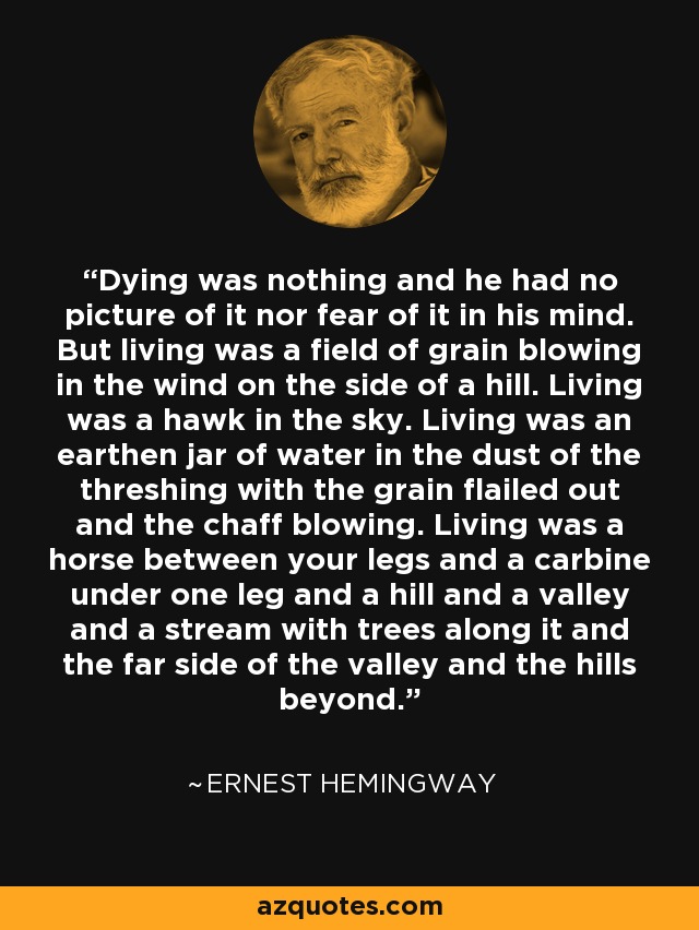 Dying was nothing and he had no picture of it nor fear of it in his mind. But living was a field of grain blowing in the wind on the side of a hill. Living was a hawk in the sky. Living was an earthen jar of water in the dust of the threshing with the grain flailed out and the chaff blowing. Living was a horse between your legs and a carbine under one leg and a hill and a valley and a stream with trees along it and the far side of the valley and the hills beyond. - Ernest Hemingway