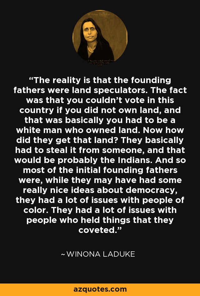 The reality is that the founding fathers were land speculators. The fact was that you couldn't vote in this country if you did not own land, and that was basically you had to be a white man who owned land. Now how did they get that land? They basically had to steal it from someone, and that would be probably the Indians. And so most of the initial founding fathers were, while they may have had some really nice ideas about democracy, they had a lot of issues with people of color. They had a lot of issues with people who held things that they coveted. - Winona LaDuke