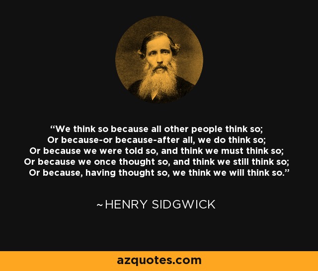 We think so because all other people think so; Or because-or because-after all, we do think so; Or because we were told so, and think we must think so; Or because we once thought so, and think we still think so; Or because, having thought so, we think we will think so. - Henry Sidgwick