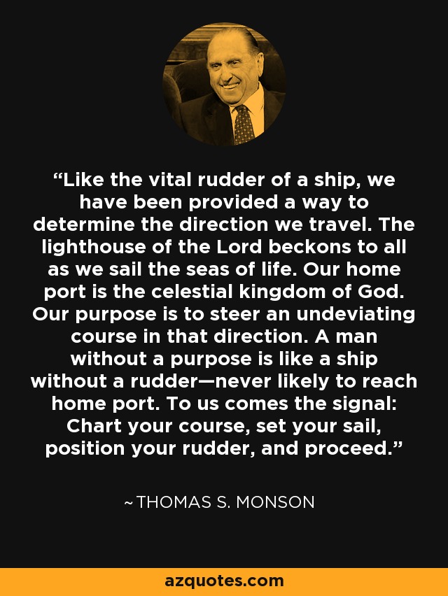 Like the vital rudder of a ship, we have been provided a way to determine the direction we travel. The lighthouse of the Lord beckons to all as we sail the seas of life. Our home port is the celestial kingdom of God. Our purpose is to steer an undeviating course in that direction. A man without a purpose is like a ship without a rudder—never likely to reach home port. To us comes the signal: Chart your course, set your sail, position your rudder, and proceed. - Thomas S. Monson