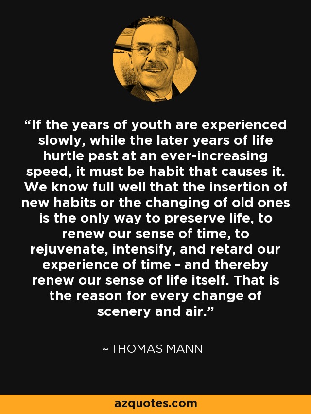 If the years of youth are experienced slowly, while the later years of life hurtle past at an ever-increasing speed, it must be habit that causes it. We know full well that the insertion of new habits or the changing of old ones is the only way to preserve life, to renew our sense of time, to rejuvenate, intensify, and retard our experience of time - and thereby renew our sense of life itself. That is the reason for every change of scenery and air. - Thomas Mann