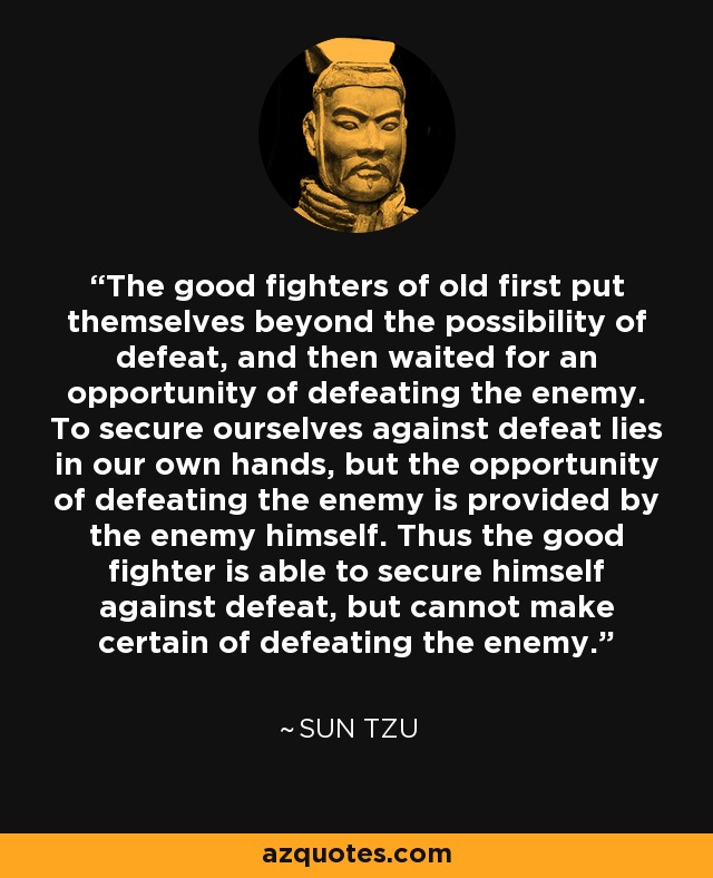 The good fighters of old first put themselves beyond the possibility of defeat, and then waited for an opportunity of defeating the enemy. To secure ourselves against defeat lies in our own hands, but the opportunity of defeating the enemy is provided by the enemy himself. Thus the good fighter is able to secure himself against defeat, but cannot make certain of defeating the enemy. - Sun Tzu