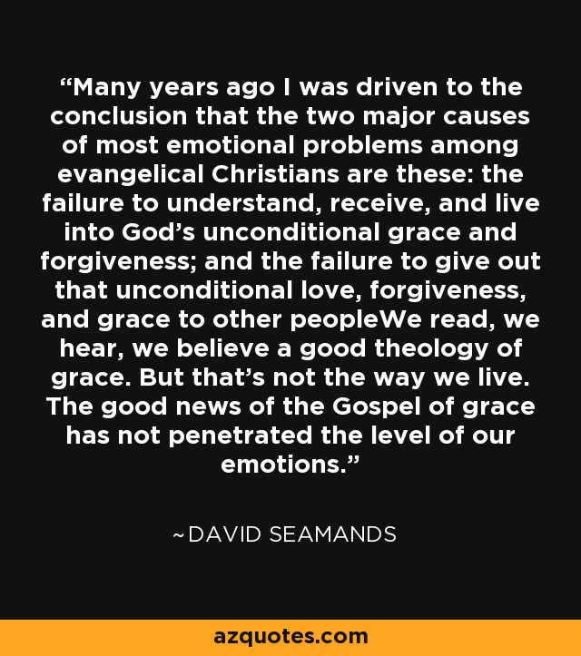Many years ago I was driven to the conclusion that the two major causes of most emotional problems among evangelical Christians are these: the failure to understand, receive, and live into God's unconditional grace and forgiveness; and the failure to give out that unconditional love, forgiveness, and grace to other peopleWe read, we hear, we believe a good theology of grace. But that's not the way we live. The good news of the Gospel of grace has not penetrated the level of our emotions. - David Seamands