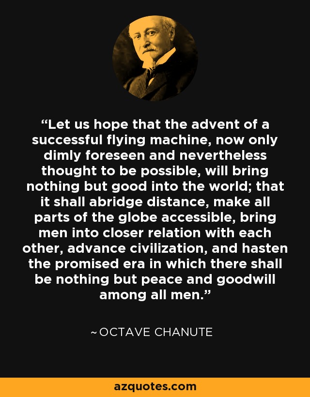 Let us hope that the advent of a successful flying machine, now only dimly foreseen and nevertheless thought to be possible, will bring nothing but good into the world; that it shall abridge distance, make all parts of the globe accessible, bring men into closer relation with each other, advance civilization, and hasten the promised era in which there shall be nothing but peace and goodwill among all men. - Octave Chanute