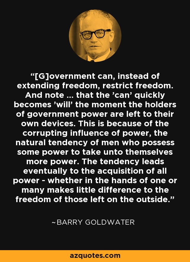 [G]overnment can, instead of extending freedom, restrict freedom. And note ... that the 'can' quickly becomes 'will' the moment the holders of government power are left to their own devices. This is because of the corrupting influence of power, the natural tendency of men who possess some power to take unto themselves more power. The tendency leads eventually to the acquisition of all power - whether in the hands of one or many makes little difference to the freedom of those left on the outside. - Barry Goldwater