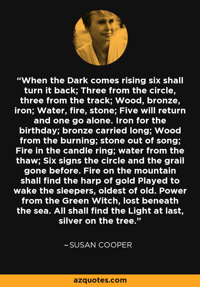 When the Dark comes rising six shall turn it back; Three from the circle, three from the track; Wood, bronze, iron; Water, fire, stone; Five will return and one go alone. Iron for the birthday; bronze carried long; Wood from the burning; stone out of song; Fire in the candle ring; water from the thaw; Six signs the circle and the grail gone before. Fire on the mountain shall find the harp of gold Played to wake the sleepers, oldest of old. Power from the Green Witch, lost beneath the sea. All shall find the Light at last, silver on the tree. - Susan Cooper