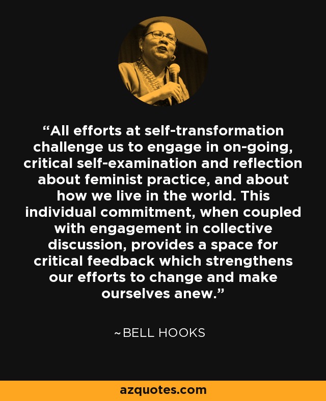 All efforts at self-transformation challenge us to engage in on-going, critical self-examination and reflection about feminist practice, and about how we live in the world. This individual commitment, when coupled with engagement in collective discussion, provides a space for critical feedback which strengthens our efforts to change and make ourselves anew. - Bell Hooks