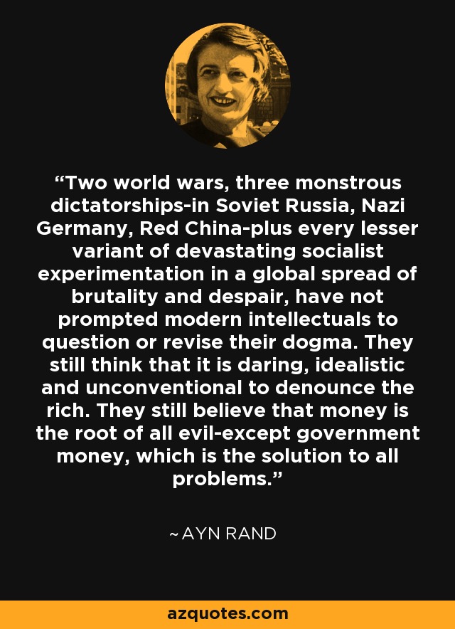 Two world wars, three monstrous dictatorships-in Soviet Russia, Nazi Germany, Red China-plus every lesser variant of devastating socialist experimentation in a global spread of brutality and despair, have not prompted modern intellectuals to question or revise their dogma. They still think that it is daring, idealistic and unconventional to denounce the rich. They still believe that money is the root of all evil-except government money, which is the solution to all problems. - Ayn Rand
