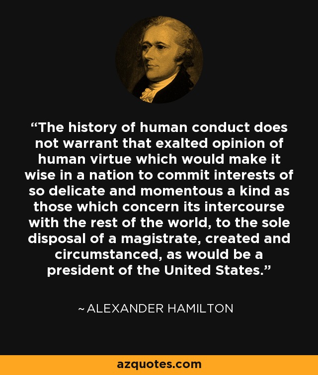 The history of human conduct does not warrant that exalted opinion of human virtue which would make it wise in a nation to commit interests of so delicate and momentous a kind as those which concern its intercourse with the rest of the world, to the sole disposal of a magistrate, created and circumstanced, as would be a president of the United States. - Alexander Hamilton