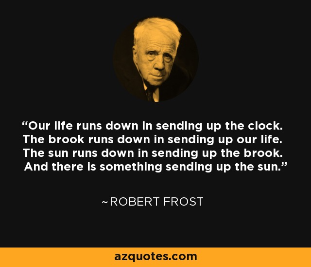 Our life runs down in sending up the clock. The brook runs down in sending up our life. The sun runs down in sending up the brook. And there is something sending up the sun. - Robert Frost
