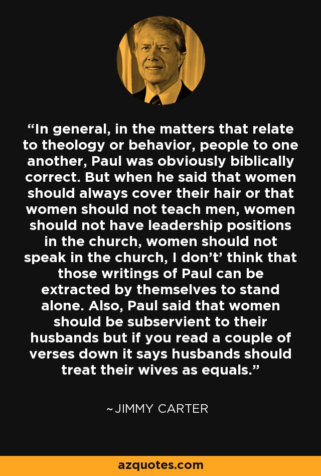 In general, in the matters that relate to theology or behavior, people to one another, Paul was obviously biblically correct. But when he said that women should always cover their hair or that women should not teach men, women should not have leadership positions in the church, women should not speak in the church, I don't' think that those writings of Paul can be extracted by themselves to stand alone. Also, Paul said that women should be subservient to their husbands but if you read a couple of verses down it says husbands should treat their wives as equals. - Jimmy Carter