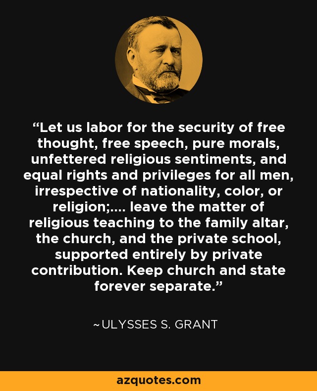 Let us labor for the security of free thought, free speech, pure morals, unfettered religious sentiments, and equal rights and privileges for all men, irrespective of nationality, color, or religion;.... leave the matter of religious teaching to the family altar, the church, and the private school, supported entirely by private contribution. Keep church and state forever separate. - Ulysses S. Grant