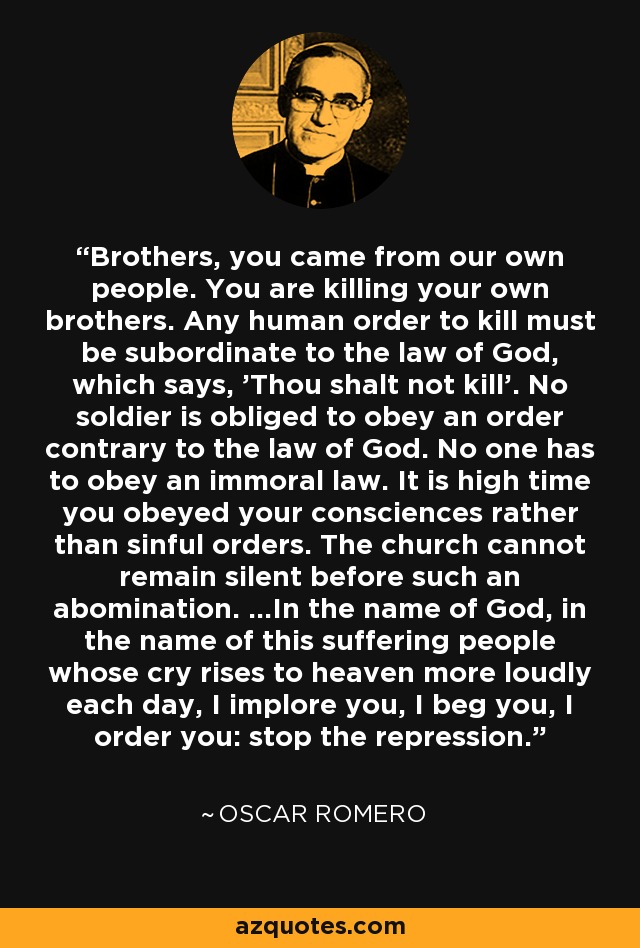 Brothers, you came from our own people. You are killing your own brothers. Any human order to kill must be subordinate to the law of God, which says, 'Thou shalt not kill'. No soldier is obliged to obey an order contrary to the law of God. No one has to obey an immoral law. It is high time you obeyed your consciences rather than sinful orders. The church cannot remain silent before such an abomination. ...In the name of God, in the name of this suffering people whose cry rises to heaven more loudly each day, I implore you, I beg you, I order you: stop the repression. - Oscar Romero