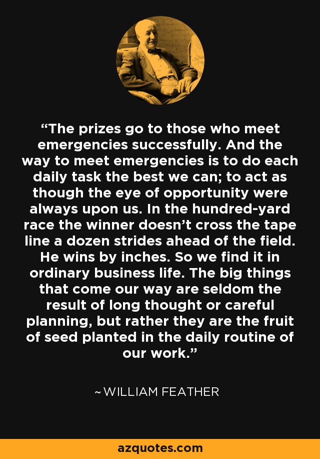The prizes go to those who meet emergencies successfully. And the way to meet emergencies is to do each daily task the best we can; to act as though the eye of opportunity were always upon us. In the hundred-yard race the winner doesn't cross the tape line a dozen strides ahead of the field. He wins by inches. So we find it in ordinary business life. The big things that come our way are seldom the result of long thought or careful planning, but rather they are the fruit of seed planted in the daily routine of our work. - William Feather