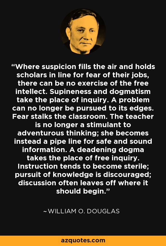 Where suspicion fills the air and holds scholars in line for fear of their jobs, there can be no exercise of the free intellect. Supineness and dogmatism take the place of inquiry. A problem can no longer be pursued to its edges. Fear stalks the classroom. The teacher is no longer a stimulant to adventurous thinking; she becomes instead a pipe line for safe and sound information. A deadening dogma takes the place of free inquiry. Instruction tends to become sterile; pursuit of knowledge is discouraged; discussion often leaves off where it should begin. - William O. Douglas