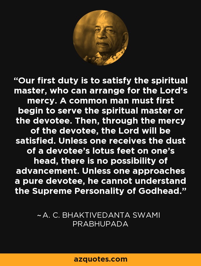 Our first duty is to satisfy the spiritual master, who can arrange for the Lord's mercy. A common man must first begin to serve the spiritual master or the devotee. Then, through the mercy of the devotee, the Lord will be satisfied. Unless one receives the dust of a devotee's lotus feet on one's head, there is no possibility of advancement. Unless one approaches a pure devotee, he cannot understand the Supreme Personality of Godhead. - A. C. Bhaktivedanta Swami Prabhupada