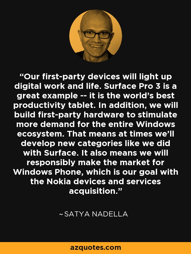 Our first-party devices will light up digital work and life. Surface Pro 3 is a great example -- it is the world's best productivity tablet. In addition, we will build first-party hardware to stimulate more demand for the entire Windows ecosystem. That means at times we'll develop new categories like we did with Surface. It also means we will responsibly make the market for Windows Phone, which is our goal with the Nokia devices and services acquisition. - Satya Nadella