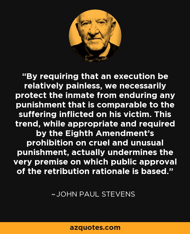 By requiring that an execution be relatively painless, we necessarily protect the inmate from enduring any punishment that is comparable to the suffering inflicted on his victim. This trend, while appropriate and required by the Eighth Amendment's prohibition on cruel and unusual punishment, actually undermines the very premise on which public approval of the retribution rationale is based. - John Paul Stevens