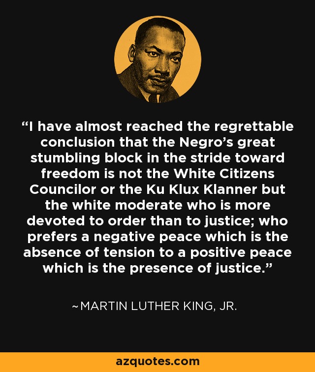 I have almost reached the regrettable conclusion that the Negro's great stumbling block in the stride toward freedom is not the White Citizens Councilor or the Ku Klux Klanner but the white moderate who is more devoted to order than to justice; who prefers a negative peace which is the absence of tension to a positive peace which is the presence of justice. - Martin Luther King, Jr.