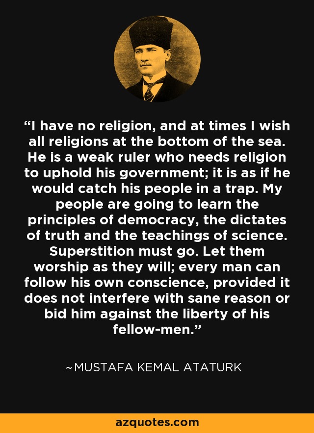 I have no religion, and at times I wish all religions at the bottom of the sea. He is a weak ruler who needs religion to uphold his government; it is as if he would catch his people in a trap. My people are going to learn the principles of democracy, the dictates of truth and the teachings of science. Superstition must go. Let them worship as they will; every man can follow his own conscience, provided it does not interfere with sane reason or bid him against the liberty of his fellow-men. - Mustafa Kemal Ataturk
