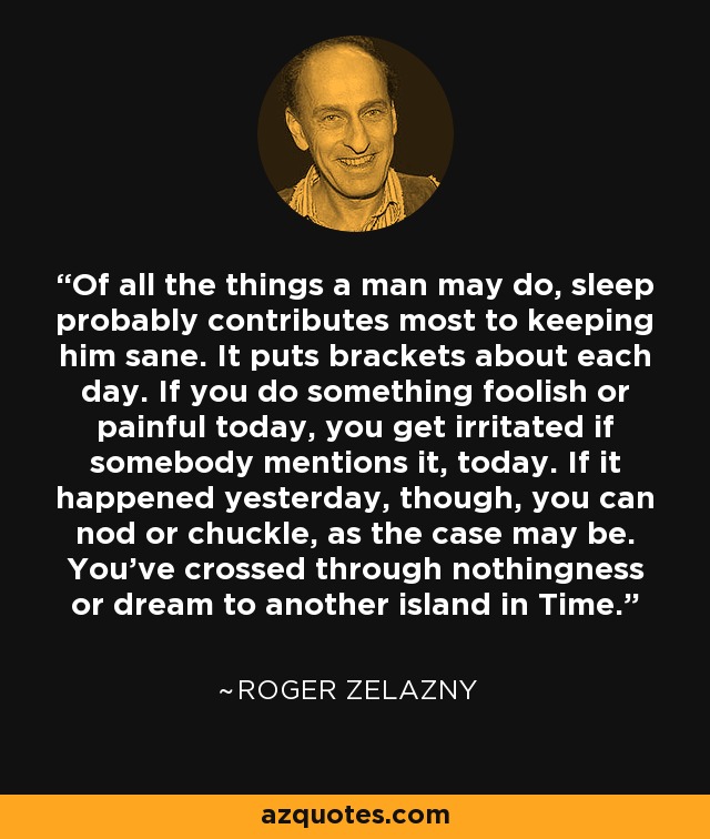 Of all the things a man may do, sleep probably contributes most to keeping him sane. It puts brackets about each day. If you do something foolish or painful today, you get irritated if somebody mentions it, today. If it happened yesterday, though, you can nod or chuckle, as the case may be. You've crossed through nothingness or dream to another island in Time. - Roger Zelazny