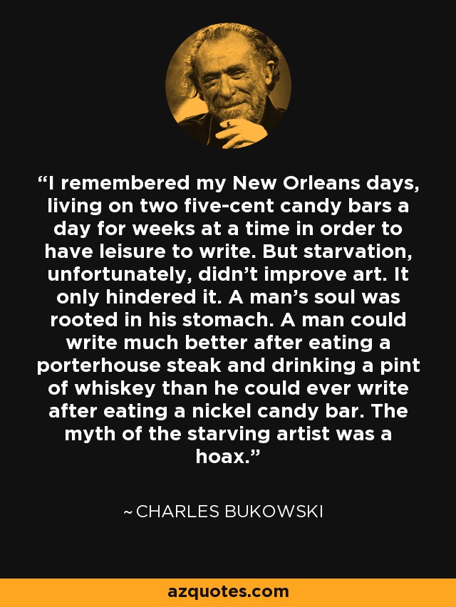 I remembered my New Orleans days, living on two five-cent candy bars a day for weeks at a time in order to have leisure to write. But starvation, unfortunately, didn't improve art. It only hindered it. A man's soul was rooted in his stomach. A man could write much better after eating a porterhouse steak and drinking a pint of whiskey than he could ever write after eating a nickel candy bar. The myth of the starving artist was a hoax. - Charles Bukowski