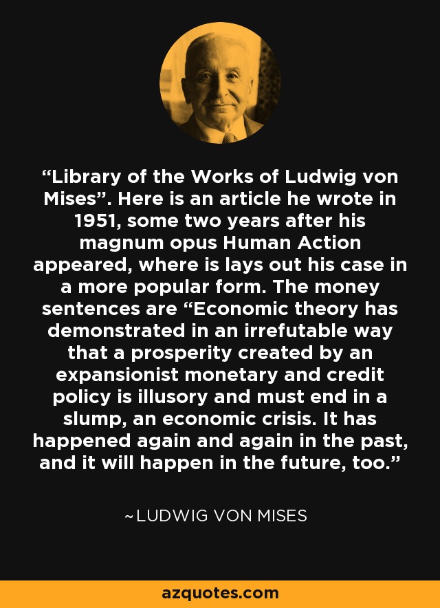 Library of the Works of Ludwig von Mises”. Here is an article he wrote in 1951, some two years after his magnum opus Human Action appeared, where is lays out his case in a more popular form. The money sentences are “Economic theory has demonstrated in an irrefutable way that a prosperity created by an expansionist monetary and credit policy is illusory and must end in a slump, an economic crisis. It has happened again and again in the past, and it will happen in the future, too. - Ludwig von Mises