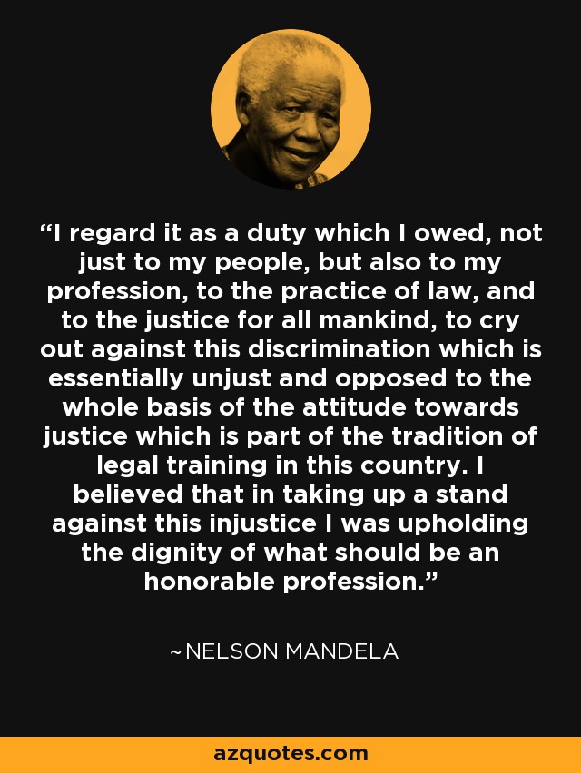 I regard it as a duty which I owed, not just to my people, but also to my profession, to the practice of law, and to the justice for all mankind, to cry out against this discrimination which is essentially unjust and opposed to the whole basis of the attitude towards justice which is part of the tradition of legal training in this country. I believed that in taking up a stand against this injustice I was upholding the dignity of what should be an honorable profession. - Nelson Mandela