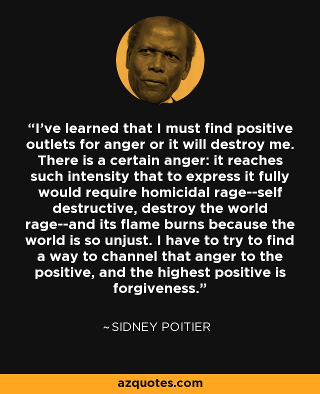 I've learned that I must find positive outlets for anger or it will destroy me. There is a certain anger: it reaches such intensity that to express it fully would require homicidal rage--self destructive, destroy the world rage--and its flame burns because the world is so unjust. I have to try to find a way to channel that anger to the positive, and the highest positive is forgiveness. - Sidney Poitier