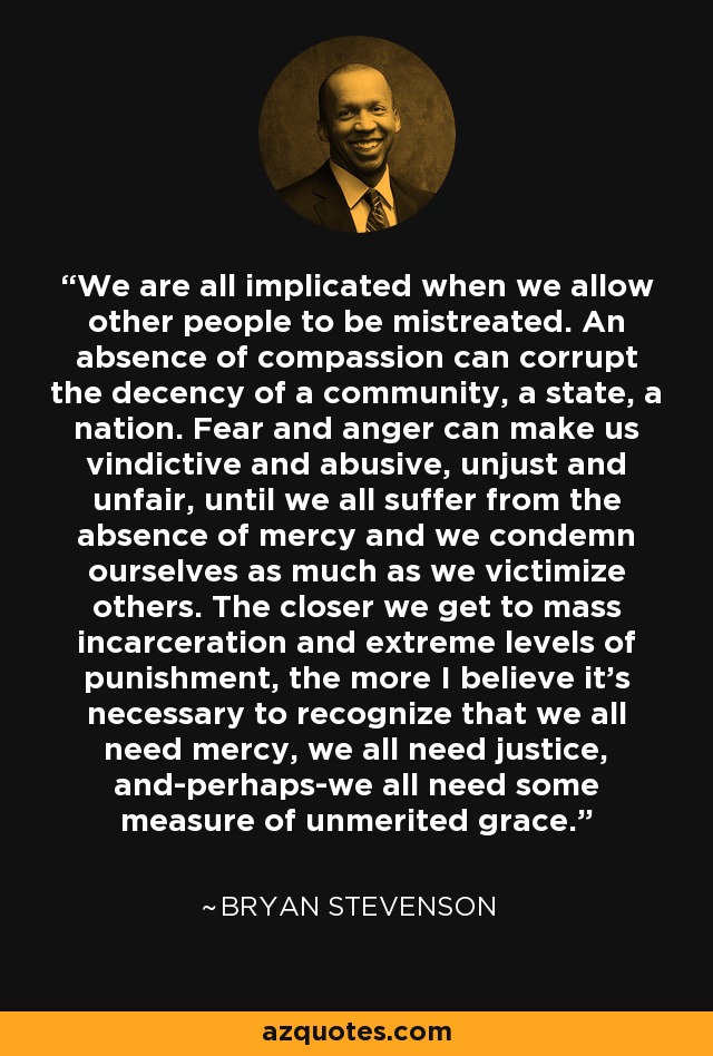 We are all implicated when we allow other people to be mistreated. An absence of compassion can corrupt the decency of a community, a state, a nation. Fear and anger can make us vindictive and abusive, unjust and unfair, until we all suffer from the absence of mercy and we condemn ourselves as much as we victimize others. The closer we get to mass incarceration and extreme levels of punishment, the more I believe it's necessary to recognize that we all need mercy, we all need justice, and-perhaps-we all need some measure of unmerited grace. - Bryan Stevenson